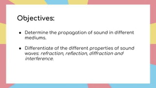 Objectives:
● Determine the propagation of sound in different
mediums.
● Differentiate of the different properties of sound
waves: refraction, reflection, diffraction and
interference.
 