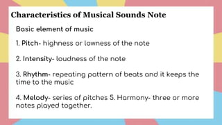 Basic element of music
1. Pitch- highness or lowness of the note
2. Intensity- loudness of the note
3. Rhythm- repeating pattern of beats and it keeps the
time to the music
4. Melody- series of pitches 5. Harmony- three or more
notes played together.
Characteristics of Musical Sounds Note
 