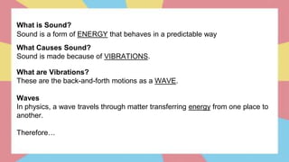 What is Sound?
Sound is a form of ENERGY that behaves in a predictable way
What Causes Sound?
Sound is made because of VIBRATIONS.
What are Vibrations?
These are the back-and-forth motions as a WAVE.
Waves
In physics, a wave travels through matter transferring energy from one place to
another.
Therefore…
 