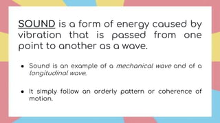 SOUND is a form of energy caused by
vibration that is passed from one
point to another as a wave.
● Sound is an example of a mechanical wave and of a
longitudinal wave.
● It simply follow an orderly pattern or coherence of
motion.
 
