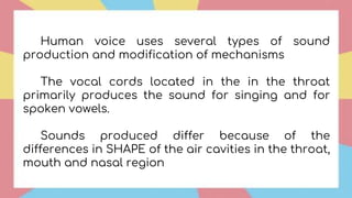 Human voice uses several types of sound
production and modification of mechanisms
The vocal cords located in the in the throat
primarily produces the sound for singing and for
spoken vowels.
Sounds produced differ because of the
differences in SHAPE of the air cavities in the throat,
mouth and nasal region
 