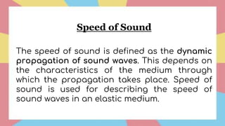 Speed of Sound
The speed of sound is defined as the dynamic
propagation of sound waves. This depends on
the characteristics of the medium through
which the propagation takes place. Speed of
sound is used for describing the speed of
sound waves in an elastic medium.
 