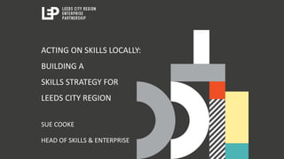 ACTING ON SKILLS LOCALLY:
BUILDING A
SKILLS STRATEGY FOR
LEEDS CITY REGION
SUE COOKE
HEAD OF SKILLS & ENTERPRISE
 