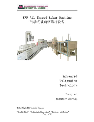 Hebei Maple FRP Industry Co.,Ltd.
“Quality First” “Technological innovation” “Customer satisfaction”
Page 1 of 13
FRP All Thread Rebar Machine
气动式玻璃钢锚杆设备
Advanced
Pultrusion
Technology
Theory and
Machinery Overview
 