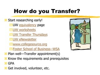 How do you Transfer?Start researching early! UW equivalency pageUW worksheetsUW Transfer ThursdaysUW eNewsletterwww.collegesource.orgFoster School of Business--WSAPlan well—Transfer appointment(s)Know the requirements and prerequisitesGPAGet involved, volunteer, etc.
