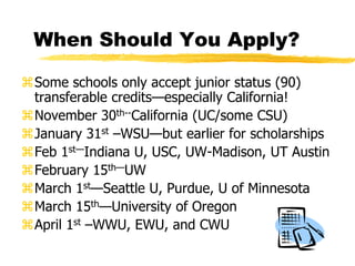 When Should You Apply?Some schools only accept junior status (90) transferable credits—especially California!November 30th--California (UC/some CSU)January 31st –WSU—but earlier for scholarshipsFeb 1st—Indiana U, USC, UW-Madison, UT AustinFebruary 15th—UW March 1st—Seattle U, Purdue, U of MinnesotaMarch 15th—University of OregonApril 1st –WWU, EWU, and CWU