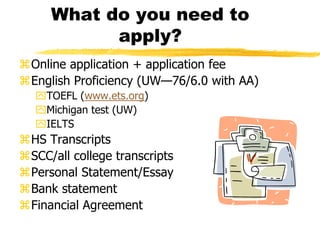 What do you need to apply?Online application + application feeEnglish Proficiency (UW—76/6.0 with AA)TOEFL (www.ets.org)Michigan test (UW)IELTSHS TranscriptsSCC/all college transcriptsPersonal Statement/EssayBank statementFinancial Agreement