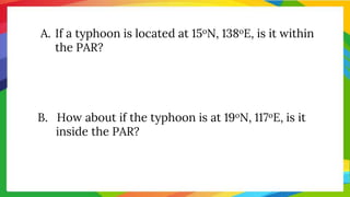 A. If a typhoon is located at 15oN, 138oE, is it within
the PAR?
B. How about if the typhoon is at 19oN, 117oE, is it
inside the PAR?
 