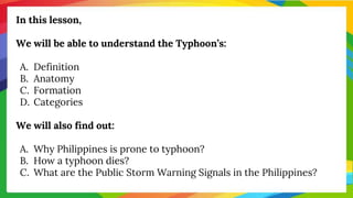 In this lesson,
We will be able to understand the Typhoon’s:
A. Definition
B. Anatomy
C. Formation
D. Categories
We will also find out:
A. Why Philippines is prone to typhoon?
B. How a typhoon dies?
C. What are the Public Storm Warning Signals in the Philippines?
 