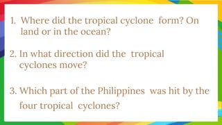 1. Where did the tropical cyclone form? On
land or in the ocean?
2. In what direction did the tropical
cyclones move?
3. Which part of the Philippines was hit by the
four tropical cyclones?
 