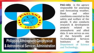 PAG-ASA is the agency
responsible for assessing
and forecasting weather,
flood, and other
conditions essential to the
safety and welfare of the
people. It also conducts
research & development
projects related to
atmospheric and allied
data. It now serves as one
of the Scientific and
Technological Services
Institutes of the
Department of Science
and Technology.
 