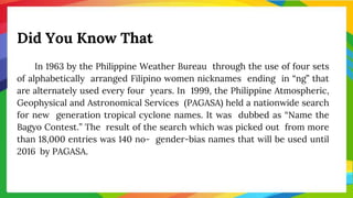 Did You Know That
In 1963 by the Philippine Weather Bureau through the use of four sets
of alphabetically arranged Filipino women nicknames ending in “ng” that
are alternately used every four years. In 1999, the Philippine Atmospheric,
Geophysical and Astronomical Services (PAGASA) held a nationwide search
for new generation tropical cyclone names. It was dubbed as “Name the
Bagyo Contest.” The result of the search which was picked out from more
than 18,000 entries was 140 no- gender-bias names that will be used until
2016 by PAGASA.
 