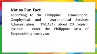 Not so Fun Fact
According to the Philippine Atmospheric,
Geophysical, and Astronomical Services
Administration (PAGASA), about 20 tropical
cyclones enter the Philippine Area of
Responsibility each year.
 