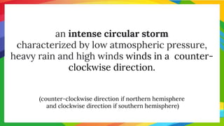 an intense circular storm
characterized by low atmospheric pressure,
heavy rain and high winds winds in a counter-
clockwise direction.
(counter-clockwise direction if northern hemisphere
and clockwise direction if southern hemisphere)
 