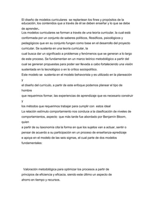 El diseño de modelos curriculares se replantean los fines y propósitos de la
educación, los contenidos que a través de él se deben enseñar y lo que se debe
de aprender.
Los modelos curriculares se forman a través de una teoría curricular, la cual está
conformada por un conjunto de saberes políticos, filosóficos, psicológicos y
pedagógicos que en su conjunto fungen como base en el desarrollo del proyecto
curricular. Se sustenta en una teoría curricular, la
cual busca dar un significado a problemas y fenómenos que se generan a lo largo
de este proceso. Se fundamentan en un marco teórico metodológico a partir del
cual se generan propuestas para poder ser llevada a cabo fortaleciendo una visión
sustentada en lo tecnológico o en lo crítico sociopolítico.
Este modelo se sustenta en el modelo behavorista y es utilizado en la planeación
y
el diseño del currículo, a partir de este enfoque podemos planear el tipo de
hombre
que requerimos formar, las experiencias de aprendizaje que es necesario construir
y
los métodos que requerimos trabajar para cumplir con estos ideal
La relación estímulo comportamiento nos conduce a la clasificación de niveles de
comportamientos, aspecto que más tarde fue abordado por Benjamín Bloom,
quien
a partir de su taxonomía cita la forma en que los sujetos van a actuar, sentir o
pensar de acuerdo a su participación en un proceso de enseñanza-apredizaje
e apoya en el modelo de las seis sigmas, el cual parte de dos modelos
fundamentales:
Valoración metodológica para optimizar los procesos a partir de
principios de eficiencia y eficacia, siendo este último un aspecto de
ahorro en tiempo y recursos.
 