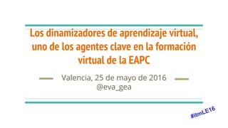 Los dinamizadores de aprendizaje virtual,
uno de los agentes clave en la formación
virtual de la EAPC
Valencia, 25 de mayo de 2016
@eva_gea
 