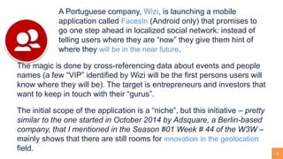 4
A Portuguese company, Wizi, is launching a mobile
application called FacesIn (Android only) that promises to
go one step ahead in localized social network: instead of
telling users where they are “now” they give them hint of
where they will be in the near future.
The magic is done by cross-referencing data about events and people
names (a few “VIP” identified by Wizi will be the first persons users will
know where they will be). The target is entrepreneurs and investors that
want to keep in touch with their “gurus”.
The initial scope of the application is a “niche”, but this initiative – pretty
similar to the one started in October 2014 by Adsquare, a Berlin-based
company, that I mentioned in the Season #01 Week # 44 of the W3W –
mainly shows that there are still rooms for innovation in the geolocation
field.
 
