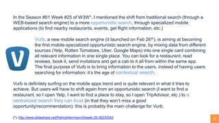 6
In the Season #01 Week #25 of W3W*, I mentioned the shift from traditional search (through a
WEB-based search engine) to a more opportunistic search, through specialized mobile
applications (to find nearby restaurants, events, get flight information, etc.)
Vurb, a new mobile search engine (it launched on Feb 26th), is aiming at becoming
the first mobile-specialized opportunistic search engine, by mixing data from different
sources (Yelp, Rotten Tomatoes, Uber, Google Maps) into one single card combining
all relevant information in one single place. You can look for a restaurant, read
reviews, book it, send invitations and get a cab to it all from within the same app.
The final purpose of Vurb is to bring information to the users, instead of having users
searching for information: it’s the age of contextual search.
Vurb is definitely surfing on the mobile apps trend and is quite relevant in what it tries to
achieve. But users will have to shift again from an opportunistic search (I want to find a
restaurant, so I open Yelp, I want to find a place to stay, so I open TripAdvisor, etc.) to a
centralized search they can trust (in that they won’t miss a good
opportunity/recommendation): this is probably the main challenge for Vurb.
(*): http://www.slideshare.net/PatrickHerrmann3/week-25-36230542
 