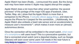 8
Apple Watch has been (finally…) announced this week. But the (long)
wait may have been worse it: Apple may (again) disrupt the usages.
Apple Watch does a lot more than other smart watches: the several
previews* of the portage of the major iOS apps (Facebook, Uber,
Twitter, Map, etc.) show that the Apple Watch is more than a
companion to the iPhone. It actually allows doing things, and does not
require the iPhone for it (expect for the connection…) Additionally, the
Apple Watch also embeds a heart rate sensor and an accelerometer to
measure user’s movements**, which makes it even more an (almost)
autonomous device.
Once the connection will be embedded in the smart watch, what need
of a smartphone will users have? This is a provocative question, but
that a connected smart watch (and a deported display, such as Google
Glasses) will soon cover some users’ full needs in the near future is
very likely to happen.(*) http://watchaware.com/watch-apps (**) https://www.apple.com/watch/health-and-fitness/
 