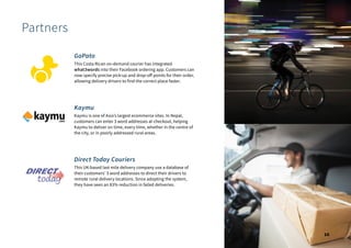 Partners
GoPato
This Costa Rican on-demand courier has integrated
what3words into their Facebook ordering app. Customers can
now specify precise pick-up and drop-off points for their order,
allowing delivery drivers to find the correct place faster.
Kaymu
Kaymu is one of Asia’s largest ecommerce sites. In Nepal,
customers can enter 3 word addresses at checkout, helping
Kaymu to deliver on time, every time, whether in the centre of
the city, or in poorly addressed rural areas.
Direct Today Couriers
This UK-based last mile delivery company use a database of
their customers' 3 word addresses to direct their drivers to
remote rural delivery locations. Since adopting the system,
they have seen an 83% reduction in failed deliveries.
10
 