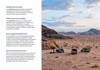 Naukluft Park, Namibia
toolbox.portable.gallery
Simple yet accurate
The what3words algorithm takes complex GPS
coordinates and converts them into unique 3
word addresses. The 3 word address can then be
communicated to anyone, anywhere.
Offline search available
The what3words system uses a mathematical
algorithm, held in a package around 12MB in size.
As such, it will comfortably fit on a modern
smartphone. It also means that you can search for
a 3 word address online and offline, or where a data
connection is unreliable.
Auto suggested addresses
3 word addresses are intentionally randomised and
unrelated to the squares around them. To avoid
confusion, similar sounding addresses are also placed
as far from each other as possible. Whilst a user is
entering a 3 word address, the app will account for
spelling errors and other typing mistakes and make
suggestions, based on 3 word addresses nearby.
Voice-activated searches
We are shortly releasing voice input, so you can search
for a 3 word address by speaking it. This can vastly
improve how we navigate when driving, particularly
where street names are ambiguous or conventional
street address searches drop pins in the centre of
buildings, rather than at their entrance.
13
 