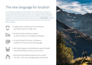 • 	Enabling voice and text input to smart devices, 			
	 wearables, Internet of Things, cars.
• 	Accurate location sharing, to support
	 on-demand delivery in the global marketplace.
• 	Universal system for location, to reference
	 anywhere in the world in your own language.
• 	UAV (drone) waypoint and destination support for better 		
	 interaction between business and consumers.
• 	Sharing location between people across multiple 		
	 channels – voice, text, messaging apps, social media.
The new language for location
As we continue to integrate new technologies into our daily lives, so the role of
precise and reliable addressing becomes ever more important. Better addressing
enhances the customer experience, delivers business efficiency, drives growth and
supports the social and economic development of countries. what3words is already
leading the way with these new solutions, to help improve the lives of everyone
across the globe.
14
 