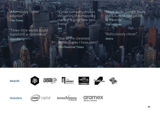 Investors
Awards
“A fiendishly clever
solution”
-The Times
“Three little words could
transform e-commerce”
-Bloomberg
“If your company makes
deliveries, this mapping
startup is your new best
friend”
-INC
“One of the cleverest
technologies I have seen”
-The Financial Times
“Move aside Google Maps,
the future of navigation
is 3 words”
-The Inquirer
“Ridiculously clever”
-Metro
17
 