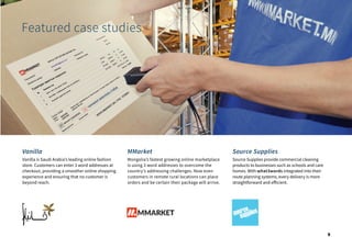 Vanilla
Vanilla is Saudi Arabia’s leading online fashion
store. Customers can enter 3 word addresses at
checkout, providing a smoother online shopping
experience and ensuring that no customer is
beyond reach.
MMarket
Mongolia’s fastest growing online marketplace
is using 3 word addresses to overcome the
country’s addressing challenges. Now even
customers in remote rural locations can place
orders and be certain their package will arrive.
Source Supplies
Source Supplies provide commercial cleaning
products to businesses such as schools and care
homes. With what3words integrated into their
route planning systems, every delivery is more
straightforward and efficient.
Featured case studies
9
 