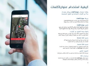‫عنوان3كلمات‬ ‫استخدام‬ ‫كيفية‬
،‫متعددة‬ ‫بوسائل‬ ‫كلمات‬ 3‫عنوان‬ ‫استخدام‬ ‫يمكنك‬
.‫المخصصة‬ ‫الحلول‬ ‫إىل‬ ‫االعتيادية‬ ‫دوات‬‫أ‬‫ال‬ ‫من‬ ‫ا‬ً‫ء‬‫بد‬
‫كلمات‬ 3‫عنوان‬ ‫خريطة‬
،map.what3words.com ‫ب‬�‫ع‬ ‫متاحة‬ ‫وهي‬ ،‫المجانية‬ ‫الخريطة‬ ‫أداة‬
.‫وسهولة‬ ‫برسعة‬ ‫كلمات‬ 3 ‫من‬ ‫عناوين‬ ‫ومشاركة‬ ‫اكتشاف‬ ‫من‬ ‫وتمكنك‬
‫كلمات‬ 3‫عنوان‬ ‫تطبيق‬
‫جميع‬ ‫عىل‬ ‫ويشتمل‬ ،‫وأندرويد‬ iOS ‫بنظامي‬ ‫العاملة‬ ‫جهزة‬‫أ‬‫لل‬ ‫متاح‬ ‫تطبيقنا‬
.‫الذكية‬ ‫جهزة‬‫أ‬‫لل‬ ‫متاحة‬ ‫سهلة‬ ‫باقة‬ ‫ي‬
‫ف‬� ‫وذلك‬ ،‫المفيدة‬ ‫الخريطة‬ ‫خصائص‬
‫نت‬ ‫ت‬�‫ن‬‫إ‬‫ال‬ ‫ب‬�‫ع‬ ‫التطبيق‬ ‫برمجة‬ ‫واجهة‬
‫إضافة‬ ‫تتيح‬ ‫قليلة‬ ‫سطور‬ ‫من‬ ‫مؤلف‬ ‫كود‬ ‫عن‬ ‫عبارة‬ )API( ‫التطبيقات‬ ‫برمجة‬ ‫واجهة‬
.‫الحالية‬ ‫خريطتك‬ ‫أو‬ ‫ي‬‫الحال‬ ‫موقعك‬ ‫أو‬ ‫تطبيقك‬ ‫عىل‬ ‫كلمات‬ 3 ‫من‬ ‫عنوان‬ ‫خاصية‬
Mobile SDK ‫خاصية‬
،API ‫واجهة‬ ‫تقدمها‬ ‫ي‬
‫ت‬�‫ال‬ ‫نفسها‬ ‫الخدمة‬ ‫تتيح‬ ‫حزمة‬ ‫عن‬ ‫عبارة‬ ‫هذه‬
.‫نت‬ ‫ت‬�‫ن‬‫إ‬‫بال‬ ‫اتصال‬ ‫دون‬ ‫وتعمل‬ ‫ي‬‫ذك‬ ‫جهاز‬ ‫عىل‬ ‫تثبت‬ ‫لكنها‬
Server SDK ‫خاصية‬
‫الخدمة‬ ‫هذه‬ ‫استخدام‬ ‫والحكومات‬ ‫الحكومية‬ ‫ي‬�‫غ‬ ‫والمنظمات‬ ‫كات‬ ‫ش‬�‫لل‬ ‫يمكن‬
.‫لديهم‬ ‫الحاسوبية‬ ‫الخوادم‬ ‫أجهزة‬ ‫من‬ ‫كلمات‬3‫عنوان‬ ‫نظام‬ ‫لتشغيل‬
‫الدفعي‬ ‫التحويل‬
.‫أيضا‬ ‫صحيح‬ ‫والعكس‬ ‫كلمات‬ 3 ‫من‬ ‫عناوين‬ ‫إىل‬ ‫إحداثيات‬ ‫من‬ ‫التحول‬ ‫داة‬‫أ‬‫ال‬ ‫هذه‬ ‫تتيح‬
GIS ‫مساعدات‬
‫الخاصة‬ ‫المساعدة‬ ‫دوات‬‫أ‬‫ال‬ ‫ب‬�‫ع‬ ‫لالستخدام‬ ‫قابلة‬ ‫كلمات‬3‫عنوان‬ ‫خصائص‬ ‫جميع‬
.Hexagon's Smart M.Apps ‫و‬ QGIS ‫و‬ ArcGIS ‫مثل‬ ،GIS ‫بمنصات‬
4
 