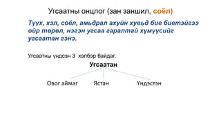Угсаатны онцлог (зан заншил, соёл)
Түүх, хэл, соёл, амьдрал ахуйн хувьд бие биетэйгээ
ойр төрөл, нэгэн угсаа гаралтай хүмүүсийг
угсаатан гэнэ.
Угсаатны үндсэн 3 хэлбэр байдаг.
Угсаатан
Овог аймаг Ястан Үндэстэн
 