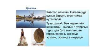 Цаатан
Хөвсгөл аймгийн Цагааннуур
сумын баруун, зүүн тайгад
нутагладаг.
Тува хэлтэй, бөө мөргөлийн
шашинтай, жилийн 4 улирлын
турш цаа буга маллаж, ан
гөрөө, загасны аж ахуй
эрхэлж, урцанд амьдардаг
 