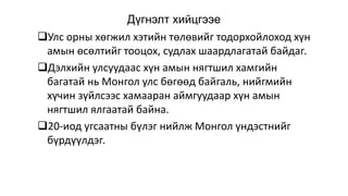 Дүгнэлт хийцгээе
Улс орны хөгжил хэтийн төлөвийг тодорхойлоход хүн
амын өсөлтийг тооцох, судлах шаардлагатай байдаг.
Дэлхийн улсуудаас хүн амын нягтшил хамгийн
багатай нь Монгол улс бөгөөд байгаль, нийгмийн
хүчин зүйлсээс хамааран аймгуудаар хүн амын
нягтшил ялгаатай байна.
20-иод угсаатны бүлэг нийлж Монгол үндэстнийг
бүрдүүлдэг.
 