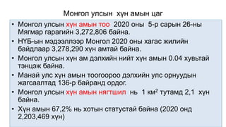 Монгол улсын хүн амын цаг
• Монгол улсын хүн амын тоо 2020 оны 5-р сарын 26-ны
Мягмар гарагийн 3,272,806 байна.
• НҮБ-ын мэдээллээр Монгол 2020 оны хагас жилийн
байдлаар 3,278,290 хүн амтай байна.
• Монгол улсын хүн ам дэлхийн нийт хүн амын 0.04 хувьтай
тэнцэж байна.
• Манай улс хүн амын тоогоороо дэлхийн улс орнуудын
жагсаалтад 136-р байранд ордог.
• Монгол улсын хүн амын нягтшил нь 1 км2 тутамд 2,1 хүн
байна.
• Хүн амын 67,2% нь хотын статустай байна (2020 онд
2,203,469 хүн)
 