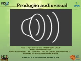 Produção audiovisualProdução audiovisual
Vídeo 1: Clipe especial para o III SINTEGRA UFVJM
Fonte: equipe Mundo Livre
Música: Pablo Delapaz , por Confraria da Costa em Canções de Assassinato, 2013
Disponível em: amusicoteca.com.br/?p=8389
 