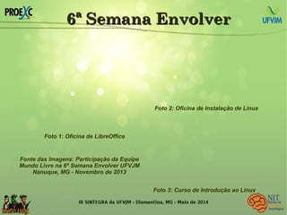 6ª Semana Envolver6ª Semana Envolver
Fonte das Imagens: Participação da Equipe
Mundo Livre na 6ª Semana Envolver UFVJM
Nanuque, MG - Novembro de 2013
Foto 1: Oficina de LibreOffice
Foto 2: Oficina de Instalação de Linux
Foto 3: Curso de Introdução ao Linux
 