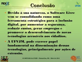 ConclusãoConclusão
 Devido à sua natureza, o Software Livre
vem se consolidando como uma
ferramenta estratégica para a inclusão
digital, por aumentar a segurança,
reduzir custos, gerar empregos e
promover o desenvolvimento de novas
tecnologias acessíveis aos cidadãos.
 A UFVJM, pode exercer papel
fundamental na disseminação dessas
tecnologias, principalmente por ações de
extensão.
 