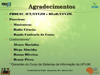 AgradecimentosAgradecimentos
 PROEXC, ICT/UFVJM e DEaD/UFVJM.
 Parceiros:
 Musicoteca;
 Rádio Ciência;
 Banda Confraria da Costa;
 Colaboradores*:
 Álvaro Marinho;
 Diego Almeida;
 Raíssa Oliveira;
 Renan Pires;
* Discentes do Curso de Sistemas de Informação da UFVJM
 