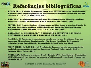 Referências bibliográficasReferências bibliográficas
 FÉRES, M. A. A adoção de softwares livres pelas diversas esferas da Administração
Pública: alguns aspectos jurídicos de um ambiente de disputas econômicas. Revista
Jurídica, v. 7, n. 72, p. 1–19, maio 2005.
 GARCIA, C. V. A importância do software livre na educação à distância. Anais do
Congresso Nacional Universidade, EAD e Software Livre. Anais...2012
 MATTE, A. C. F. et al. Quais os efeitos a curto, médio e longo prazo da utilização de
software livre na universidade pública brasileira? Anais do Congresso Nacional
Universidade, EAD e Software Livre, v. 2, n. 2, 15 nov. 2012.
 OGLIARI, C. L.; DE SOUZA, M. V. A EDUCAÇÃO A DISTÂNCIA E AS NOVAS
TECNOLOGIAS: WEB RÁDIO E EDUCAÇÃO EM REDE. [s.d.].
 SALEH, A. M. Adoção de tecnologia: um estudo sobre o uso de software livre nas
empresas. Mestrado em Administração—São Paulo: Faculdade de Economia,
Administração e Contabilidade, Universidade de São Paulo, jan. 2004.
 SILVA FILHO, H. R. D. DA et al. A influência das redes sociais na construção da
realidade contemporânea Anais do Congresso Nacional Universidade, EAD e
Software Livre. Anais...2012
 STALLMAN, R. O que é o software livre? - Projeto GNU - Free Software Foundation
(FSF). Disponível em: <http://www.gnu.org/philosophy/free-sw.html>. Acesso em:
16 maio. 2013.

 