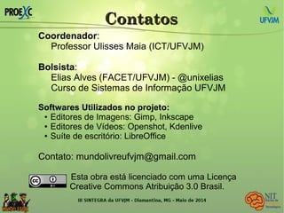 ContatosContatos
Coordenador:
Professor Ulisses Maia (ICT/UFVJM)
Bolsista:
Elias Alves (FACET/UFVJM) - @unixelias
Curso de Sistemas de Informação UFVJM
Softwares Utilizados no projeto:
● Editores de Imagens: Gimp, Inkscape
● Editores de Vídeos: Openshot, Kdenlive
● Suíte de escritório: LibreOffice
Contato: mundolivreufvjm@gmail.com
Esta obra está licenciado com uma Licença
Creative Commons Atribuição 3.0 Brasil.
 