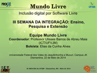 Mundo LivreMundo Livre
Inclusão digital por Software Livre
III SEMANA DA INTEGRAÇÃO: Ensino,
Pesquisa e Extensão
Equipe Mundo Livre
Coordenador: Professor Ulisses Barros de Abreu Maia
(ICT/UFVJM)
Bolsista: Elias da Cunha Alves
Universidade Federal dos Vales do Jequitinhonha e Mucuri, Campus JK
Diamantina, 22 de Maio de 2014
 