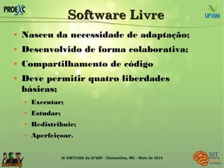 Software LivreSoftware Livre
 Nasceu da necessidade de adaptação;
 Desenvolvido de forma colaborativa;
 Compartilhamento de código
 Deve permitir quatro liberdades
básicas;
 Executar;
 Estudar;
 Redistribuir;
 Aperfeiçoar.
 