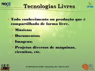 Tecnologias LivresTecnologias Livres
 Todo conhecimento ou produção que é
compartilhado de forma livre.
 Músicas;
 Documentos;
 Imagens;
 Projetos diversos de máquinas,
circuitos, etc.
 