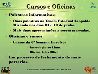 Cursos e OficinasCursos e Oficinas
 Palestras informativas:
 Duas palestras na Escola Estadual Leopoldo
Miranda nos dias 04 e 10 de junho;
 Mais duas apresentações a serem marcadas.
 Oficinas e cursos:
 Cursos da 6ª Semana Envolver
 Introdução ao Linux
 Oficina LibreOffice
 Em processo de fechamento de mais
parcerias.
 