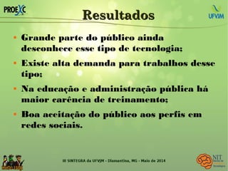 ResultadosResultados
 Grande parte do público ainda
desconhece esse tipo de tecnologia;
 Existe alta demanda para trabalhos desse
tipo;
 Na educação e administração pública há
maior carência de treinamento;
 Boa aceitação do público aos perfis em
redes sociais.
 
