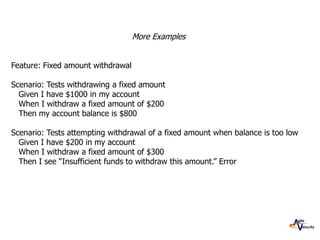More Examples
Feature: Fixed amount withdrawal

Scenario: Tests withdrawing a fixed amount
Given I have $1000 in my account
When I withdraw a fixed amount of $200
Then my account balance is $800
Scenario: Tests attempting withdrawal of a fixed amount when balance is too low
Given I have $200 in my account
When I withdraw a fixed amount of $300
Then I see “Insufficient funds to withdraw this amount.” Error

 