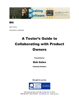 W4
Agile Testing
10/15/2014 11:30:00 AM
A Tester’s Guide to
Collaborating with Product
Owners
Presented by:
Bob Galen
Velocity Partners
Brought to you by:
340 Corporate Way, Suite 300, Orange Park, FL 32073
888-268-8770 ∙ 904-278-0524 ∙ sqeinfo@sqe.com ∙ www.sqe.com
 