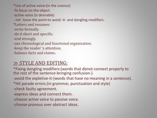 *Use of active voice:(in the science)
-To focus on the object.
-active voice (is desirable)
- not loose the point:to avoid -it- and dangling modifiers.
*Letters and resumes:
-write formally.
-do it short and specific.
-end strongly.
-use chronological and functional organization.
-keep the reader ‘s attention.
-balance facts and claims.
≫ STYLE AND EDITING:
*Fixing dangling modifiers:(words that donot connect properly to
the rest of the sentence-bringing confusion-).
-avoid the expletive-it-(words that have no meaning in a sentence).
*Hit parade errors:(in grammar, punctuation and style)
-check faulty agreement.
-express ideas and connect them.
-choose active voice to passive voice.
-choose pronous over abstract ideas.
 