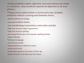 *Faulty parallelism:(when adjectives and nouns phrase are mixed
in a sentence , they should be repaired-all adjectives or all noun
phrase-).
*Fixing comma splices:(when a comma joins two complete
sentences without a joining word between them).
-avoid comma in essays.
-use punctuation marks.
-use coordinating conjunctions, semi-colon and dot.
*take into account subject agreement.
*take into account spelling:
-use a good dictionary and computer spelling checker.
-check suffixing.
*Unbiased language:
-use inclusive words.
-avoid adjestives as collective nouns.
-avoid racial terms.
-avoid label people on the basis of their sex.
-avoid honorifics and titles.(use full name)
 