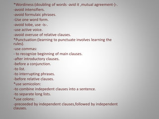 *Wordiness:(doubling of words -avid it ,mutual agreement-)-.
-avoid intensifiers.
-avoid formulaic phrases.
-Use one word form.
-avoid tobe, use -is-.
-use active voice.
-avoid overuse of relative clauses.
*Punctuation:(learning to punctuate involves learning the
rules).
-use commas:
- to recognize beginning of main clauses.
-after introductory clauses.
-before a conjunction.
-to list.
-to interrupting phrases.
-before relative clauses.
*use semicolon:
-to combine indepedent clauses into a sentence.
-to separate long lists.
*use colons:
-preceeded by independent clauses,followed by independent
clauses.
 