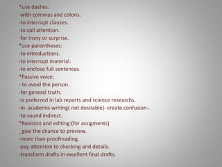 *use dashes:
-with commas and colons.
-to interrupt clauses.
-to call attention.
-for irony or surprise.
*use parentheses:
-to introductions.
-to interrupt material.
-to enclose full sentences.
*Passive voice:
- to avoid the person.
-for general truth.
-is preferred in lab reports and science researchs.
-in academis writing( not desirable)- create confusion-.
-to sound indirect.
*Revision and editing:(for assigments)
_give the chance to preview.
-more than proofreading.
-pay attention to checking and details.
-transform drafts in excellent final drafts.
 